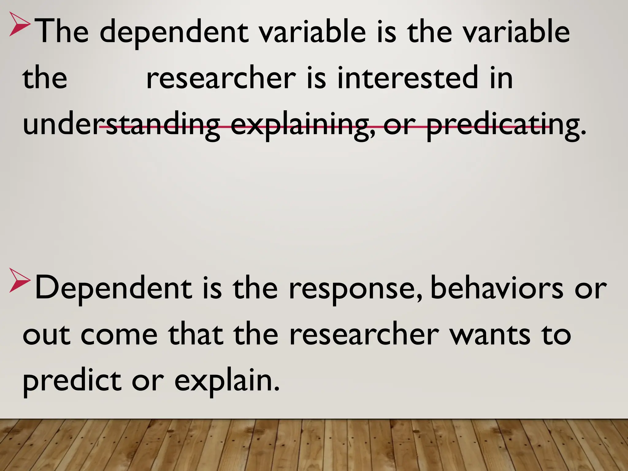 The dependent variable is the variable
the researcher is interested in
understanding explaining, or predicating.
Dependent is the response, behaviors or
out come that the researcher wants to
predict or explain.
 