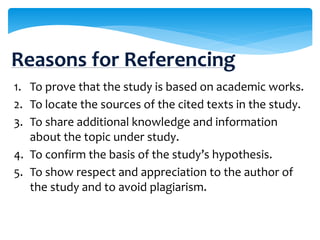 1. To prove that the study is based on academic works.
2. To locate the sources of the cited texts in the study.
3. To share additional knowledge and information
about the topic under study.
4. To confirm the basis of the study’s hypothesis.
5. To show respect and appreciation to the author of
the study and to avoid plagiarism.
Reasons for Referencing
 