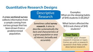 Quantitative Research Designs
Descriptive
Research
Sometimes called survey
research, it aims to
describe systematically the
facts and characteristics of
a given population or area
of interest, factually and
accurately
A cross-sectional survey
collects information from
a sample coming from
various groups that has
been drawn from a
predetermined
population.
Examples:
What are the sleeping habits
of SHS students in DLSAU?
What factors affected the
SHS track choice of SHS
students?
Your Turn
 