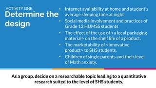 Determine the
design
ACTIVITY ONE • Internet availability at home and student’s
average sleeping time at night
• Social media involvement and practices of
Grade 12 HUMSS students
• The effect of the use of <a local packaging
material> on the shelf life of a product.
• The marketability of <innovative
product> to SHS students.
• Children of single parents and their level
of Math anxiety.
As a group, decide on a researchable topic leading to a quantitative
research suited to the level of SHS students.
 