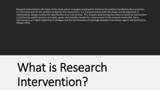 Research intervention is the heart of the study where strategies employed to minimize the problem handled by the researcher.
It is the treatment for the problem tackled by the researcher/s. It is characterized by both the design and development of
interventions. Design involves the specification of an intervention. This includes determining the extent to which an intervention
is daefined by explicit practice principles, goals, and activities needed for enhancement of the research conducted. Some
interventions are highly responsive to dialogue and the hermeneutics of exchange between intervention agents and participants
(Wolpe 1969).
What is Research
Intervention?
 