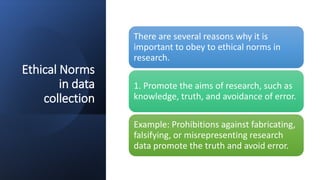 Ethical Norms
in data
collection
There are several reasons why it is
important to obey to ethical norms in
research.
1. Promote the aims of research, such as
knowledge, truth, and avoidance of error.
Example: Prohibitions against fabricating,
falsifying, or misrepresenting research
data promote the truth and avoid error.
 