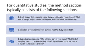 For quantitative studies, the method section
typically consists of the following sections:
1. Study design -Is it a questionnaire study or a laboratory experiment? What
kind of design do you choose (descriptive, cross-sectional, case-control)?
2. Selection of research location - (Where was the study conducted?)
3. Subjects or participants - Who will take part in your study? What kind of
sampling method / procedure do you use? You will need to decide on the
inclusion and exclusion criteria?
 