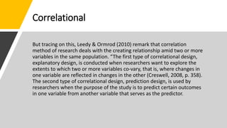 Correlational
But tracing on this, Leedy & Ormrod (2010) remark that correlation
method of research deals with the creating relationship amid two or more
variables in the same population. “The first type of correlational design,
explanatory design, is conducted when researchers want to explore the
extents to which two or more variables co-vary, that is, where changes in
one variable are reflected in changes in the other (Creswell, 2008, p. 358).
The second type of correlational design, prediction design, is used by
researchers when the purpose of the study is to predict certain outcomes
in one variable from another variable that serves as the predictor.
 