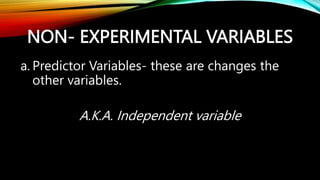 NON- EXPERIMENTAL VARIABLES
a. Predictor Variables- these are changes the
other variables.
A.K.A. Independent variable
 