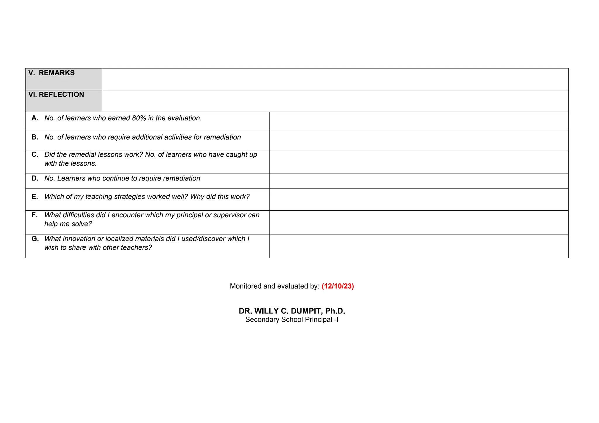 V. REMARKS
VI. REFLECTION
A. No. of learners who earned 80% in the evaluation.
B. No. of learners who require additional activities for remediation
C. Did the remedial lessons work? No. of learners who have caught up
with the lessons.
D. No. Learners who continue to require remediation
E. Which of my teaching strategies worked well? Why did this work?
F. What difficulties did I encounter which my principal or supervisor can
help me solve?
G. What innovation or localized materials did I used/discover which I
wish to share with other teachers?
Monitored and evaluated by: (12/10/23)
DR. WILLY C. DUMPIT, Ph.D.
Secondary School Principal -I
 