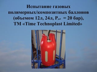 Испытание газовых
полимерных/композитных баллонов
(объемом 12л, 24л, Рраб = 20 бар),
ТМ «Time Technoplast Limited»
 