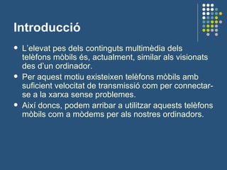 Introducció L’elevat pes dels continguts multimèdia dels telèfons mòbils és, actualment, similar als visionats des d’un ordinador.  Per aquest motiu existeixen telèfons mòbils amb suficient velocitat de transmissió com per connectar-se a la xarxa sense problemes. Així doncs, podem arribar a utilitzar aquests telèfons mòbils com a mòdems per als nostres ordinadors. 
