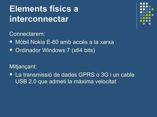 Elements físics a interconnectar Connectarem: Mòbil Nokia E-60 amb accés a la xarxa Ordinador Windows 7 (x64 bits) Mitjançant: La transmissió de dades GPRS o 3G i un cable USB 2.0 que admeti la màxima velocitat 