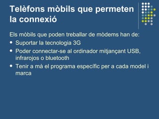 Telèfons mòbils que permeten la connexió Els mòbils que poden treballar de mòdems han de: Suportar la tecnologia 3G Poder connectar-se al ordinador mitjançant USB, infrarojos o bluetooth Tenir a mà el programa específic per a cada model i marca 