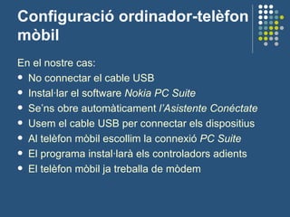 Configuració ordinador-telèfon mòbil En el nostre cas: No connectar el cable USB Instal·lar el software  Nokia PC Suite Se’ns obre automàticament  l’Asistente Conéctate Usem el cable USB per connectar els dispositius Al telèfon mòbil escollim la connexió  PC Suite El programa instal·larà els controladors adients El telèfon mòbil ja treballa de mòdem 