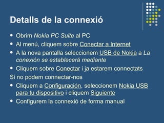 Detalls de la connexió Obrim  Nokia PC Suite  al PC Al menú, cliquem sobre  Conectar a Internet A la nova pantalla seleccionem  USB de Nokia  a  La conexión se establecerá mediante Cliquem sobre  Conectar  i ja estarem connectats Si no podem connectar-nos Cliquem a  Configuración , seleccionem  Nokia USB para tu dispositivo  i cliquem  Siguiente Configurem la connexió de forma manual 