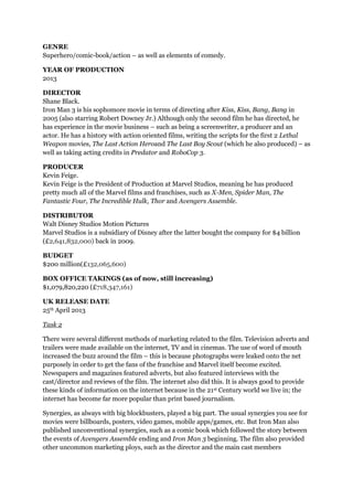 GENRE
Superhero/comic-book/action – as well as elements of comedy.
YEAR OF PRODUCTION
2013
DIRECTOR
Shane Black.
Iron Man 3 is his sophomore movie in terms of directing after Kiss, Kiss, Bang, Bang in
2005 (also starring Robert Downey Jr.) Although only the second film he has directed, he
has experience in the movie business – such as being a screenwriter, a producer and an
actor. He has a history with action oriented films, writing the scripts for the first 2 Lethal
Weapon movies, The Last Action Heroand The Last Boy Scout (which he also produced) – as
well as taking acting credits in Predator and RoboCop 3.
PRODUCER
Kevin Feige.
Kevin Feige is the President of Production at Marvel Studios, meaning he has produced
pretty much all of the Marvel films and franchises, such as X-Men, Spider Man, The
Fantastic Four, The Incredible Hulk, Thor and Avengers Assemble.
DISTRIBUTOR
Walt Disney Studios Motion Pictures
Marvel Studios is a subsidiary of Disney after the latter bought the company for $4 billion
(£2,641,832,000) back in 2009.
BUDGET
$200 million(£132,065,600)
BOX OFFICE TAKINGS (as of now, still increasing)
$1,079,820,220 (£718,347,161)
UK RELEASE DATE
25th April 2013
Task 2
There were several different methods of marketing related to the film. Television adverts and
trailers were made available on the internet, TV and in cinemas. The use of word of mouth
increased the buzz around the film – this is because photographs were leaked onto the net
purposely in order to get the fans of the franchise and Marvel itself become excited.
Newspapers and magazines featured adverts, but also featured interviews with the
cast/director and reviews of the film. The internet also did this. It is always good to provide
these kinds of information on the internet because in the 21st Century world we live in; the
internet has become far more popular than print based journalism.
Synergies, as always with big blockbusters, played a big part. The usual synergies you see for
movies were billboards, posters, video games, mobile apps/games, etc. But Iron Man also
published unconventional synergies, such as a comic book which followed the story between
the events of Avengers Assemble ending and Iron Man 3 beginning. The film also provided
other uncommon marketing ploys, such as the director and the main cast members
 