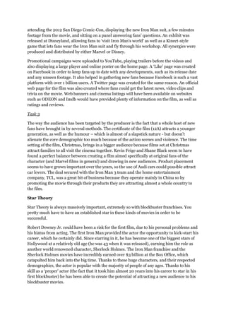 attending the 2012 San Diego Comic-Con, displaying the new Iron Man suit, a few minutes
footage from the movie, and sitting on a panel answering fans’ questions. An exhibit was
released at Disneyland, allowing fans to ‘visit Iron Man’s world’ as well as a Kinect-style
game that lets fans wear the Iron Man suit and fly through his workshop. All synergies were
produced and distributed by either Marvel or Disney.
Promotional campaigns were uploaded to YouTube, playing trailers before the videos and
also displaying a large player and online poster on the home page. A ‘Like’ page was created
on Facebook in order to keep fans up to date with any developments, such as its release date
and any unseen footage. It also helped in gathering new fans because Facebook is such a vast
platform with over 1 billion users. A Twitter page was created for the same reason. An official
web page for the film was also created where fans could get the latest news, video clips and
trivia on the movie. Web banners and cinema listings will have been available on websites
such as ODEON and Imdb would have provided plenty of information on the film, as well as
ratings and reviews.
Task 3
The way the audience has been targeted by the producer is the fact that a whole host of new
fans have brought in by several methods. The certificate of the film (12A) attracts a younger
generation, as well as the humour – which is almost of a slapstick nature - but doesn’t
alienate the core demographic too much because of the action scenes and violence. The time
setting of the film, Christmas, brings in a bigger audience because films set at Christmas
attract families to all visit the cinema together. Kevin Feige and Shane Black seem to have
found a perfect balance between creating a film aimed specifically at original fans of the
character (and Marvel films in general) and drawing in new audiences. Product placement
seems to have grown important over the years, so the use of Audi cars could possible attract
car lovers. The deal secured with the Iron Man 3 team and the home entertainment
company, TCL, was a great bit of business because they operate mainly in China so by
promoting the movie through their products they are attracting almost a whole country to
the film.
Star Theory
Star Theory is always massively important, extremely so with blockbuster franchises. You
pretty much have to have an established star in these kinds of movies in order to be
successful.
Robert Downey Jr. could have been a risk for the first film, due to his personal problems and
his hiatus from acting. The first Iron Man provided the actor the opportunity to kick-start his
career, which he certainly did. Since starring in it, he has become one of the biggest stars of
Hollywood at a relatively old age (he was 43 when it was released), earning him the role as
another world renowned character, Sherlock Holmes. The Iron Man franchise and the
Sherlock Holmes movies have incredibly earned over $3 billion at the Box Office, which
catapulted him back into the big time. Thanks to these huge characters, and their respected
demographics, the actor is popular with the majority of people of any ages. Thanks to his
skill as a ‘proper’ actor (the fact that it took him almost 20 years into his career to star in his
first blockbuster) he has been able to create the potential of attracting a new audience to his
blockbuster movies.
 