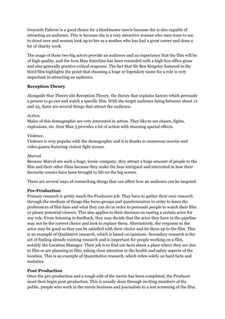 Gwyneth Paltrow is a good choice for a blockbuster movie because she is also capable of
attracting an audience. This is because she is a very attractive woman who men want to see
to drool over and women look up to her as a mother who has had a great career and done a
lot of charity work.
The usage of these two big actors provide an audience and an expectancy that the film will be
of high quality, and the Iron Man franchise has been rewarded with a high box office gross
and also generally positive critical response. The fact that Sir Ben Kingsley featured in the
third film highlights the point that choosing a huge or legendary name for a role is very
important in attracting an audience.
Reception Theory
Alongside Star Theory sits Reception Theory, the theory that explains factors which persuade
a person to go out and watch a specific film. With the target audience being between about 12
and 25, there are several things that attract the audience.
Action.
Males of this demographic are very interested in action. They like to see chases, fights,
explosions, etc. Iron Man 3 provides a lot of action with stunning special effects.
Violence.
Violence is very popular with the demographic and it is thanks to numerous movies and
video games featuring violent fight scenes.
Marvel.
Because Marvel are such a huge, iconic company, they attract a huge amount of people to the
film and their other films because they make the fans intrigued and interested in how their
favourite comics have been brought to life on the big screen.
There are several ways of researching things that can affect how an audience can be targeted.
Pre-Production
Primary research is pretty much the Producers job. They have to gather their own research
through the medium of things like focus groups and questionnaires in order to learn the
preferences of film fans and what they can do in order to persuade people to watch their film
or please potential viewers. This also applies to their decision on casting a certain actor for
any role. From listening to feedback, they may decide that the actor they have in the pipeline
may not be the correct choice and look to replace them. Alternatively, the response to the
actor may be good so they can be satisfied with their choice and tie them up to the film. This
is an example of Qualitative research, which is based on opinions. Secondary research is the
act of finding already existing research and is important for people working on a film,
notably the Location Manager. Their job is to find out facts about a place where they are due
to film or are planning to film, taking close attention to the health and safety aspects of the
location. This is an example of Quantitative research, which relies solely on hard facts and
statistics.
Post-Production
Once the pre-production and a rough edit of the movie has been completed, the Producer
must then begin post-production. This is usually done through inviting members of the
public, people who work in the movie business and journalists to a test screening of the film.
 