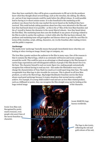 Once they have watched it, they will be given a questionnaire to fill out to let the producer
know what they thought about several things, such as the storyline, the editing, the effects,
etc. and see if any improvements could be made before the official release. It could possible
lead to having to re-shoot certain scenes. It is also beneficial to the marketing as the
producer can choose how he/she may market the movie based on the feedback they have
received. This could include asking questions about how they were attracted to the film and
how they had heard about it (or possibly - as this is the 3rd film of the Iron Man franchise and
the 4th overall to feature the character in the recent Marvel reboots - how they heard about
the first film). The marketing team then uses the feedback in any pieces of synergy related to
the film in order to anchor the audience. A short while after the film has been released, the
producer and marketing team will get together and discuss where to go with the next film (in
terms of the storyline, script, editing, characters, etc.) in the franchise after reading reviews
and the public’s response.
Anchorage
The media term ‘anchorage’ basically means that people immediately know what they are
looking at when viewing an image, brand, logo or company, etc.
The Iron Man 3 poster anchors the audience to the film in many ways. One of the reasons is
that it contains the Marvel logo, which is an extremely well known and iconic company
around the world. This could be seen as an advantage or disadvantage to the film because it
carries huge expectations and will disappoint millions of people if the film doesn’t live it to
the buzz. The character himself is such an iconic figure too, making people automatically
recognise him without having to read any text - this makes the filmmakers wary not to
change the characteristics of Tony Stark too much as it could upset long-time fans. The easily
recognisable Iron Man logo is also viewable for everyone. This is placed on all Iron Man
products, as well as the Marvel logo. Big budget blockbuster franchise movies like these
always need good anchorage because it creates situations that normal movies couldn’t
achieve. For example, if a young child couldn’t read and saw an Iron Man related product,
such as a billboard or poster, they can recognise the film straight away just by looking at the
huge central image of the character.
Iconic Iron Man suit.
Recognised by pretty
much everyone, even
people who aren’t fans of
the movie franchise or
character.
The logo is also iconic,
reflecting the red and
gold colours of his suit.
Iconic MARVEL logo
known worldwide.
 