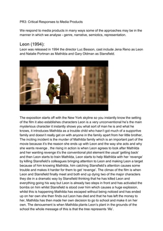 PR3: Critical Responses to Media Products 
We respond to media products in many ways some of the approaches may be in the 
manner in which we analyse - genre, narrative, semiotics, representation. 
Leon (1994): 
Leon was released in 1994 the director Luc Besson, cast include Jena Reno as Leon 
and Natalie Portman as Mathilda and Gary Oldman as Stansfield. 
The exposition starts off with the New York skyline so you instantly know the setting 
of the film it also establishes characters Leon is a very unconventional he’s the main 
mysterious character it instantly shows you what sort of man he is and what he 
knows, it introduces Mathilda as a trouble child who hasn’t got much of a supportive 
family and doesn’t really get on with anyone in the family apart from her little brother, 
The inciting incident is the murder of Mathilda family which is an important part of the 
movie because it’s the reason she ends up with Leon and the way she acts and why 
she wants revenge , the rising in action is when Leon agrees to look after Mathilda 
and her wanting revenge it’s the conventional plot element the usual ‘getting back’ 
and then Leon starts to train Mathilda, Leon starts to help Mathilda with her ‘revenge’ 
by killing Stansfield’s colleagues bringing attention to Leon and making Leon a target 
because of him knowing Mathilda, him catching Stansfield’s attention causes some 
trouble and makes it harder for them to get ‘revenge’. The climax of the film is when 
Leon and Stansfield finally meet and both end up dying two of the major characters 
they die in a dramatic way by Stansfield thinking that he has killed Leon and 
everything going his way but Leon is already two steps in front and has activated the 
bombs on him whilst Stansfield is stood over him which causes a huge explosion, 
whilst this is happening Mathilda has escaped without being noticed and has ended 
up on her own she then finds out Leon has died and that he has left the money to 
her, Mathilda has then made her own decision to go to school and make it on her 
own. The denouement is when Mathilda plants Leon’s plant in the grounds of the 
school the whole message of this is that the tree represents ‘life’. 
 