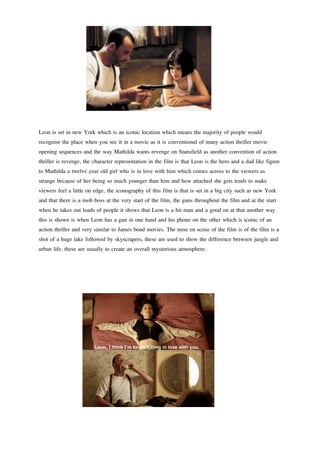 Leon is set in new York which is an iconic location which means the majority of people would 
recognise the place when you see it in a movie as it is conventional of many action thriller movie 
opening sequences and the way Mathilda wants revenge on Stansfield as another convention of action 
thriller is revenge, the character representation in the film is that Leon is the hero and a dad like figure 
to Mathilda a twelve year old girl who is in love with him which comes across to the viewers as 
strange because of her being so much younger than him and how attached she gets tends to make 
viewers feel a little on edge, the iconography of this film is that is set in a big city such as new York 
and that there is a mob boss at the very start of the film, the guns throughout the film and at the start 
when he takes out loads of people it shows that Leon is a hit man and a good on at that another way 
this is shown is when Leon has a gun in one hand and his phone on the other which is iconic of an 
action thriller and very similar to James bond movies. The mise en scene of the film is of the film is a 
shot of a huge lake followed by skyscrapers, these are used to show the difference between jungle and 
urban life, these are usually to create an overall mysterious atmosphere. 
 