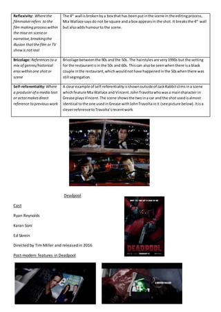 Reflexivity: Wherethe
filmmakerrefers to the
film making processwithin
the mise en sceneor
narrative,breaking the
illusion thatthe film or TV
showis notreal
The 4th
wall isbrokenbya box that has beenputinthe scene in the editingprocess,
Mia Wallace saysdo not be square and a box appearsin the shot. It breaksthe 4th
wall
but alsoaddshumourto the scene.
Bricolage: Referencesto a
mix of genres/historical
eras within one shotor
scene
Bricolage betweenthe 90s andthe 50s. The hairstylesare very1990s but the setting
for the restaurantis in the 50s and 60s. Thiscan alsobe seenwhenthere isa black
couple inthe restaurant,which wouldnothave happened inthe 50swhenthere was
still segregation.
Self-referentiality:Where
a producerof a media text
or actormakesdirect
reference to previouswork
A clearexample of self-referentialityisshownoutsideof JackRabbitslimsina scene
whichfeature MiaWallace and Vincent.JohnTravoltawhowasa maincharacter in
Grease playsVincent.The scene showsthe twoina car and the shot usedisalmost
identical tothe one usedinGrease withJohnTravoltainit (see picture below).Itisa
cleverreferencetoTravolta’srecentwork
Deadpool
Cast
Ryan Reynolds
Karan Soni
Ed Skrein
Directed by Tim Miller and released in 2016
Post-modern features in Deadpool
 