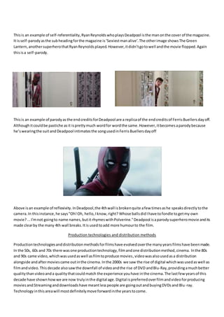 Thisis an example of self-referentiality,RyanReynoldswhoplaysDeadpool isthe manonthe cover of the magazine.
It isself-parodyasthe subheadingforthe magazine is‘Sexiestmanalive’.The otherimage showsThe Green
Lantern,anothersuperherothatRyanReynoldsplayed.However,itdidn’tgotowell andthe movie flopped.Again
thisisa self-parody.
Thisis an example of parodyasthe endcreditsforDeadpool are a replicaof the endcreditsof FerrisBuellersdayoff.
Althoughitcouldbe pastiche asit isprettymuch wordfor wordthe same.However,itbecomesaparodybecause
he’swearingthe suit andDeadpool intimatesthe songusedinFerrisBuellersdayoff
Above isan example of reflexivity.InDeadpool,the 4thwall isbrokenquite afew timesashe speaksdirectlytothe
camera.In thisinstance,he says"Oh!Oh, hello,Iknow,right? Whose ballsdidIhave tofondle togetmy own
movie?...I'mnot goingto name names,butit rhymeswithPolverine."Deadpool isaparodysuperheromovie andits
made clearby the many 4th wall breaks.Itis used toadd more humourto the film.
Production technologies and distribution methods
Productiontechnologiesanddistributionmethodsforfilmshave evolvedoverthe manyyearsfilmshave beenmade.
In the 50s, 60s and 70s there wasone productiontechnology,filmandone distributionmethod,cinema. Inthe 80s
and 90s came video,whichwasusedaswell asfilmtoproduce movies,videowasalsousedasa distribution
alongside andaftermoviescame outinthe cinema.Inthe 2000s we saw the rise of digital whichwasusedaswell as
filmandvideo.This decade alsosawthe downfall of videoandthe rise of DVD andBlu-Ray,providingamuchbetter
qualitythanvideoanda qualitythatcouldmatch the experience youhave inthe cinema.The lastfew yearsof this
decade have shownhowwe are now trulyinthe digital age.Digital ispreferredoverfilmandvideoforproducing
moviesandStreaminganddownloadshave meantlesspeople are goingoutandbuyingDVDsand Blu-ray.
Technologyinthisareawill mostdefinitelymove forwardinthe yearstocome.
 