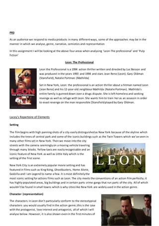 PR3
As an audience we respond to media products in many differentways, some of the approaches may be in the
manner in which we analyse, genre, narrative, semiotics and representation
In this assignment I will be looking at the above four areas when analysing ‘Leon-The professional’ and ‘Pulp
fiction’
Leon: The Professional
Leon the Professional is a 1994 action thriller written and directed by Luc Besson and
was produced in the years 1993 and 1994 and stars Jean Reno (Leon), Gary Oldman
(Stansfield), Natalie Portman (Mathilda)
Set in New York, Leon: the professional is an action thriller about a hitman named Leon
(Jean Reno) and his 12-year-old neighbour Mathilda (Natalie Portman). Mathilda’s
entire family is gunned down over a drugs dispute. She is left homelessand seeking
revenge as well as refuge with Leon. She wants him to train her as an assassin in order
to exact revenge on the man responsible (Stansfieldplayed by Gary Oldman.
Lacey's Repertoire of Elements
Setting
The filmbegins with high panning shots of a city easilydistinguishedas New York because of the skyline which
includes the trees of central park and some of the iconic buildings such as the Twin Towers which we’ve seen in
many other filmsset in New York. Then we move into the city
streets with the camera seeminglyon a moving vehicle traveling
through many blocks. Yellow taxis are easilyrecognisable and an
iconic feature of New York as well as Little Italy which is the
setting of the first scene.
New York City is an extremely popular movie setting and has
featured in films such as King Kong, Ghostbusters, Home Alone,
Godzilla and I am Legend to name a few. It ismost definitelythe
most iconic setting for actions films such as Leon. The city meets the conventions of an action filmperfectly, it
has highly populated areas, big buildings and in certain parts crime gangs that run parts of the city. All of which
wouldn’t be found in small towns which is why citieslike New York are widelyused in the action genre.
Character (representation)
The characters in Leon don’t particularly conform to the stereotypical
characters you would usually find in the action genre; this is the case
with the protagonist, love interest and antagonist, all of which I will
analyse below. However, it is also shown evenin the first minutes of
 