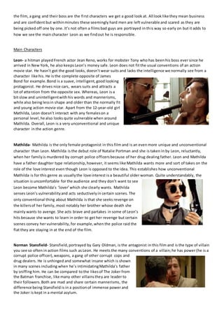 the film, a gang and their boss are the first characters we get a good look at. All look like they mean business
and are confident but withinminutes these seemingly hard men are left vulnerable and scared as they are
being picked off one by one. It’s not often a filmsbad guys are portrayed in this way so early on but it adds to
how we see the main character Leon as we findout he is responsible.
Main Characters
Leon- a hitman played French actor Jean Reno, works for mobster Tony who has been his boss ever since he
arrived in New York, he also keeps Leon’s money safe. Leon does not fit the usual conventions of an action
movie star. He hasn’t got the good looks, doesn’t wear suits and lacks the intelligence we normally see from a
character like his. He is the complete opposite of James
Bond for example.Bond is a suave, intelligent,good looking
protagonist. He drives nice cars, wears suits and attracts a
lot of attention from the opposite sex. Whereas, Leon is a
bit slow and unintelligentwith his words and mannerisms,
while also being lessin shape and older than the normally fit
and young action movie star. Apart from the 12-year-old girl
Mathilda, Leon doesn’t interact with any femaleson a
personal level,he also looks quite vulnerable when around
Mathilda. Overall, Leon is a very unconventional and unique
character in the action genre.
Mathilda- Mathilda is the only female protagonist in this film and is an even more unique and unconventional
character than Leon. Mathilda is the debut role of Natalie Portman and she is taken in by Leon, reluctantly,
when her familyis murdered by corrupt police officersbecause of her drug dealing father. Leon and Mathilda
have a father daughter type relationship,however, it seems like Mathilda wants more and sort of takes on the
role of the love interest even though Leon is opposed to the idea. This establishes how unconventional
Mathilda is for this genre as usuallythe love interest is a beautiful older woman. Quite understandably, the
situation is uncomfortable for the audience and they don’t want to see
Leon become Mathilda’s ‘lover’which she clearly wants. Mathilda
senses Leon’s vulnerabilityand acts seductivelyin certain scenes. The
only conventional thing about Mathilda is that she seeks revenge on
the killersof her family, most notably her brother whose death she
mainly wants to avenge. She acts brave and partakes in some of Leon’s
hits because she wants to learn in order to get her revenge but certain
scenes convey her vulnerability, for example,when the police raid the
flat they are staying in at the end of the film.
Norman Stansfield- Stansfield,portrayed by Gary Oldman, is the antagonist in this film and is the type of villain
you see so often in action films such as Leon. He meets the many conventions of a villain;he has power (he is a
corrupt police officer),weapons, a gang of other corrupt cops and
drug dealers. He is unhinged and somewhat insane which is shown
in many scenes including when he’s intimidatingMathilda’s father
by sniffing him. He can be compared to the likesof The Joker from
the Batman franchise, like many other villainsthey are leader to
their followers.Both are mad and share certain mannerisms, the
difference being Stansfield is in a positionof immense power and
the Joker is kept in a mental asylum.
 