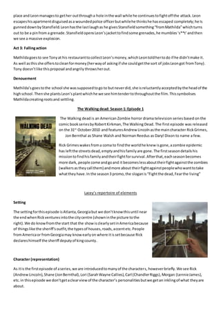 place and Leon managesto gether outthrougha hole inthe wall while he continuestofightoff the attack.Leon
escapeshisapartmentdisguisedasa woundedpolice officerbutwhilehe thinkshe hasescaped completely;he Is
gunneddownbyStansfield.Leonhasthe lastlaughas he givesStansfieldsomething“fromMathilda”whichturns
out to be a pinfrom a grenade.StansfieldopensLeon’sjackettofindsome grenades,he mumbles‘s**t’andthen
we see a massive explosion.
Act 3: Fallingaction
Mathildagoesto see Tonyat his restauranttocollectLeon’smoney,whichLeontoldhertodo if he didn’tmake it.
As well asthisshe offerstocleanformoney(herwayof askingif she couldgetthe sort of jobsLeongot fromTony).
Tony doesn’tlike thisproposal andangrily throwsherout.
Denouement
Mathilda’sgoestothe school she wassupposedtogo to butneverdid,she isreluctantlyacceptedbythe headof the
highschool.Thenshe plantsLeon’splantwhichhe we see himtendertothroughoutthe film.Thissymbolises
Mathildacreatingrootsand settling.
The Walking dead: Season 1: Episode 1
The Walking dead is an American Zombie horror drama television series based on the
comic bookseriesbyRobertKirkman,The Walking Dead. The first episode was released
on the 31st
October2010 and featuresAndrew Lincolnasthe maincharacter RickGrimes,
Jon Bernthal as Shane Walsh and Norman Reedus as Daryl Dixon to name a few.
Rick Grimeswakesfroma coma to findthe worldhe knew isgone,azombie epidemic
has leftthe streets dead,emptyandhisfamilyare gone.The firstseasondetailshis
missiontofindhisfamilyandtheirfightforsurvival.Afterthat,eachseasonbecomes
more dark, people come andgoand it becomeslessabouttheirfightagainstthe zombies
(walkersas theycall them) andmore about theirfightagainstpeoplewhowanttotake
whattheyhave.In the season3 promo,the sloganis“Fightthe dead,Fearthe living”
Lacey’s repertoire of elements
Setting
The settingforthisepisode isAtlanta,Georgiabut we don’tknow thisuntil near
the endwhenRickventuresintothe citycentre (showninthe picture tothe
right).We do knowfromthe start that the showisclearlysetinAmericabecause
of thingslike the sheriff’soutfit,the typesof houses,roads,accentetc.People
fromAmericaor fromGeorgiamay knowearlyon where itissetbecause Rick
declareshimself the sheriff deputyof kingcounty.
Character (representation)
As itis the firstepisode of aseries,we are introducedtomanyof the characters, howeverbriefly.We see Rick
(AndrewLincoln),Shane (JonBernthal),Lori (SarahWayne Callies),Carl (ChandlerRiggs),Morgan (LennieJames),
etc. in thisepisode we don’tgetaclearviewof the character’s personalitiesbutwe getan inklingof what theyare
about.
 