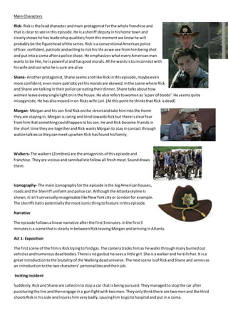 Main Characters
Rick- Rickis the leadcharacter andmain protagonist forthe whole franchise and
that isclear to see inthisepisode.He isasheriff deputy inhishome townand
clearlyshowshe hasleadershipqualities;fromthismoment we know he will
probablybe the figureheadof the series.Rickisa conventionalAmericanpolice
officer,confident,patrioticandwillingtoriskhislife aswe see fromhimbeingshot
and putintoa coma aftera police chase.He emphasizeswhateveryAmericanman
wantsto be like,he ispowerful andhasgoodmorals.All he wantsisto reconnectwith
hiswife andsonwho he issure are alive
Shane- Anotherprotagonist, Shane seemsalotlike Rickinthisepisode,maybeeven
more confident,evenmore patrioticyethismoralsare skewed.Inthe scene where Rick
and Shane are talkingintheirpolice careatingtheirdinner,Shane talksabouthow
womenleave everysinglelightoninthe house.He alsoreferstowomenas‘a pair of boobs’.He seemsquite
misogynistic.He hasalsomovedinon Rickswife Lori.(Atthispointhe thinksthatRick isdead)
Morgan- Morgan and hisson findRickonthe streetandtake himintothe home
theyare stayingin,Morgan iscaring and kindtowardsRickbut there isclearfear
fromhimthat somethingcouldhappentohisson.He and Rick become friendsin
the short time theyare togetherandRick wantsMorgan to stay incontact through
walkie talkiessotheycanmeetupwhenRick hasfoundhisfamily.
Walkers- The walkers(Zombies) are the antagonistsof thisepisode and
franchise.Theyare viciousandcannibalisticfollow all freshmeat.Sounddraws
them.
Iconography- The mainiconographyforthe episode isthe bigAmericanhouses,
roads andthe Sherriff uniformandpolice car.Althoughthe Atlantaskyline Is
shown,itisn’tuniversallyrecognisable like NewYorkcityor Londonfor example.
The sheriffshatispotentiallythe mosticonicthingtofeature inthisepisode.
Narrative
The episode followsalinearnarrative afterthe first3minutes.inthe first3
minutesisa scene thatisclearlyinbetweenRickleavingMorgan andarrivinginAtlanta.
Act 1: Exposition
The firstscene of the filmis Ricktryingto findgas.The cameratracks himas he walksthroughmanyburnedout
vehiclesandnumerousdeadbodies.There isnogasbut he seesa little girl.She isawalkerand he killsher.Itisa
great introductiontothe brutalityof the Walkingdeaduniverse.The nextscene isof RickandShane and servesas
an introductiontothe twocharacters’ personalitiesandtheirjob.
Inciting incident
Suddenly,RickandShane are calledintostop a car that isbeingpursued.Theymanagedtostopthe car after
puncturingthe tire andthenengage ina gun fightwithtwomen.Theyonlythinkthere are twomenand the third
shootsRickin hisside andinjureshimverybadly,causinghim togo tohospital and put ina coma.
 