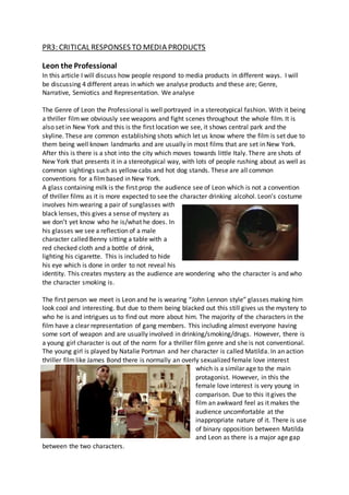 PR3: CRITICAL RESPONSES TO MEDIA PRODUCTS
Leon the Professional
In this article I will discuss how people respond to media products in different ways. I will
be discussing 4 different areas in which we analyse products and these are; Genre,
Narrative, Semiotics and Representation. We analyse
The Genre of Leon the Professional is well portrayed in a stereotypical fashion. With it being
a thriller filmwe obviously see weapons and fight scenes throughout the whole film. It is
also set in New York and this is the first location we see, it shows central park and the
skyline. These are common establishing shots which let us know where the film is set due to
them being well known landmarks and are usually in most films that are set in New York.
After this is there is a shot into the city which moves towards little Italy. There are shots of
New York that presents it in a stereotypical way, with lots of people rushing about as well as
common sightings such as yellow cabs and hot dog stands. These are all common
conventions for a filmbased in New York.
A glass containing milk is the first prop the audience see of Leon which is not a convention
of thriller films as it is more expected to see the character drinking alcohol. Leon’s costume
involves him wearing a pair of sunglasses with
black lenses, this gives a sense of mystery as
we don’t yet know who he is/what he does. In
his glasses we see a reflection of a male
character called Benny sitting a table with a
red checked cloth and a bottle of drink,
lighting his cigarette. This is included to hide
his eye which is done in order to not reveal his
identity. This creates mystery as the audience are wondering who the character is and who
the character smoking is.
The first person we meet is Leon and he is wearing “John Lennon style” glasses making him
look cool and interesting. But due to them being blacked out this still gives us the mystery to
who he is and intrigues us to find out more about him. The majority of the characters in the
film have a clear representation of gang members. This including almost everyone having
some sort of weapon and are usually involved in drinking/smoking/drugs. However, there is
a young girl character is out of the norm for a thriller film genre and she is not conventional.
The young girl is played by Natalie Portman and her character is called Matilda. In an action
thriller filmlike James Bond there is normally an overly sexualized female love interest
which is a similar age to the main
protagonist. However, in this the
female love interest is very young in
comparison. Due to this it gives the
film an awkward feel as it makes the
audience uncomfortable at the
inappropriate nature of it. There is use
of binary opposition between Matilda
and Leon as there is a major age gap
between the two characters.
 