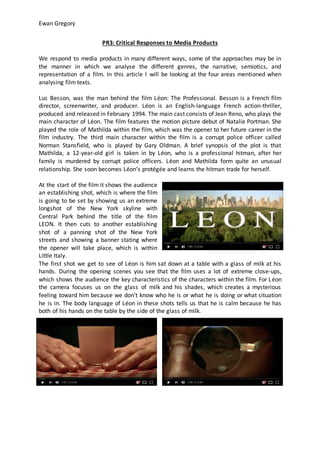 Ewan Gregory
PR3: Critical Responses to Media Products
We respond to media products in many different ways, some of the approaches may be in
the manner in which we analyse the different genres, the narrative, semiotics, and
representation of a film. In this article I will be looking at the four areas mentioned when
analysing film texts.
Luc Besson, was the man behind the film Léon: The Professional. Besson is a French film
director, screenwriter, and producer. Léon is an English-language French action-thriller,
produced and released in February 1994. The main cast consists of Jean Reno, who plays the
main character of Léon. The film features the motion picture debut of Natalie Portman. She
played the role of Mathilda within the film, which was the opener to her future career in the
film industry. The third main character within the film is a corrupt police officer called
Norman Stansfield, who is played by Gary Oldman. A brief synopsis of the plot is that
Mathilda, a 12-year-old girl is taken in by Léon, who is a professional hitman, after her
family is murdered by corrupt police officers. Léon and Mathilda form quite an unusual
relationship. She soon becomes Léon’s protégée and learns the hitman trade for herself.
At the start of the film it shows the audience
an establishing shot, which is where the film
is going to be set by showing us an extreme
longshot of the New York skyline with
Central Park behind the title of the film
LEON. It then cuts to another establishing
shot of a panning shot of the New York
streets and showing a banner stating where
the opener will take place, which is within
Little Italy.
The first shot we get to see of Léon is him sat down at a table with a glass of milk at his
hands. During the opening scenes you see that the film uses a lot of extreme close-ups,
which shows the audience the key characteristics of the characters within the film. For Léon
the camera focuses us on the glass of milk and his shades, which creates a mysterious
feeling toward him because we don’t know who he is or what he is doing or what situation
he is in. The body language of Léon in these shots tells us that he is calm because he has
both of his hands on the table by the side of the glass of milk.
 
