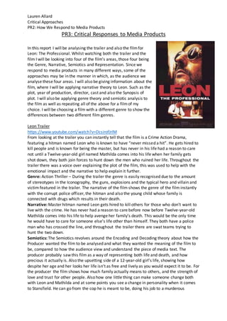 Lauren Allard
Critical Approaches
PR2: How We Respond to Media Products
PR3: Critical Responses to Media Products
In this report I will be analysing the trailer and also the filmfor
Leon: The Professional. Whilst watching both the trailer and the
film I will be looking into four of the film’s areas, those four being
the Genre, Narrative, Semiotics and Representation. Since we
respond to media products in many different ways, some of the
approaches may be in the manner in which, as the audience we
analyse these four areas. I will also be giving information about the
film, where I will be applying narrative theory to Leon. Such as the
plot, year of production, director, cast and also the Synopsis of
plot. I will also be applying genre theory and semiotic analysis to
the film as well as repeating all of the above for a filmof my
choice. I will be choosing a film with a different genre to show the
differences between two different film genres.
Leon Trailer
https://www.youtube.com/watch?v=DcsirofJrlM
From looking at the trailer you can instantly tell that the film is a Crime Action Drama,
featuring a hitman named Leon who is known to have “never missed a hit”. He gets hired to
kill people and is known for being the master, but has never in his life had a reason to care
not until a Twelve-year-old girl named Mathilda comes into his life when her family gets
shot down, they both join forces to hunt down the men who ruined her life. Throughout the
trailer there was a voice over explaining the plot of the film, this was used to help with the
emotional impact and the narrative to help explain it further.
Genre: Action Thriller – During the trailer the genre is easily recognised due to the amount
of stereotypes in the Iconography, the guns, explosions and the typical hero and villain and
victim featured in the trailer. The narrative of the film shows the genre of the film instantly
with the corrupt police officer, the hitman and also the young child whose family is
connected with drugs which results in their death.
Narrative: Master hitman named Leon gets hired to kill others for those who don’t want to
live with the crime. He has never had a reason to care before now before Twelve-year-old
Mathilda comes into his life to help avenge her family’s death. This would be the only time
he would have to care for someone else’s life other than himself. They both have a police
man who has crossed the line, and throughout the trailer there are swat teams trying to
hunt the two down.
Semiotics: The Semiotics revolves around the Encoding and Decoding theory about how the
Producer wanted the film to be analysed and what they wanted the meaning of the film to
be, compared to how the audience view and understand the piece of media text. The
producer probably saw this film as a way of representing both life and death, and how
precious it actually is. Also the upsetting side of a 12-year-old girl’s life, showing how
despite her age and her looks her life isn’t as free and lively as you would expect it to be. For
the producer the film shows how much family actually means to others, and the strength of
love and trust for other people. Also how one little thing can make someone change both
with Leon and Mathilda and at some points you see a change in personality when it comes
to Stansfield. He can go from the cop he is meant to be, doing his job to a murderous
 