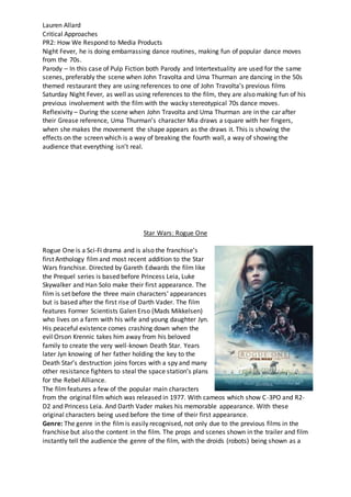 Lauren Allard
Critical Approaches
PR2: How We Respond to Media Products
Night Fever, he is doing embarrassing dance routines, making fun of popular dance moves
from the 70s.
Parody – In this case of Pulp Fiction both Parody and Intertextuality are used for the same
scenes, preferably the scene when John Travolta and Uma Thurman are dancing in the 50s
themed restaurant they are using references to one of John Travolta’s previous films
Saturday Night Fever, as well as using references to the film, they are also making fun of his
previous involvement with the film with the wacky stereotypical 70s dance moves.
Reflexivity – During the scene when John Travolta and Uma Thurman are in the car after
their Grease reference, Uma Thurman’s character Mia draws a square with her fingers,
when she makes the movement the shape appears as the draws it. This is showing the
effects on the screen which is a way of breaking the fourth wall, a way of showing the
audience that everything isn’t real.
Star Wars: Rogue One
Rogue One is a Sci-Fi drama and is also the franchise’s
first Anthology film and most recent addition to the Star
Wars franchise. Directed by Gareth Edwards the film like
the Prequel series is based before Princess Leia, Luke
Skywalker and Han Solo make their first appearance. The
film is set before the three main characters’ appearances
but is based after the first rise of Darth Vader. The film
features Former Scientists Galen Erso (Mads Mikkelsen)
who lives on a farm with his wife and young daughter Jyn.
His peaceful existence comes crashing down when the
evil Orson Krennic takes him away from his beloved
family to create the very well-known Death Star. Years
later Jyn knowing of her father holding the key to the
Death Star’s destruction joins forces with a spy and many
other resistance fighters to steal the space station’s plans
for the Rebel Alliance.
The filmfeatures a few of the popular main characters
from the original film which was released in 1977. With cameos which show C-3PO and R2-
D2 and Princess Leia. And Darth Vader makes his memorable appearance. With these
original characters being used before the time of their first appearance.
Genre: The genre in the filmis easily recognised, not only due to the previous films in the
franchise but also the content in the film. The props and scenes shown in the trailer and film
instantly tell the audience the genre of the film, with the droids (robots) being shown as a
 