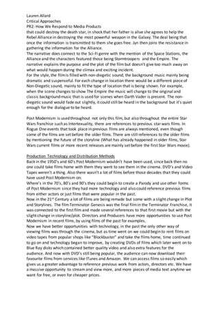 Lauren Allard
Critical Approaches
PR2: How We Respond to Media Products
that could destroy the death star, in shock that her father is alive she agrees to help the
Rebel Alliance in destroying the most powerful weapon in the Galaxy. The deal being that
once the information is transmitted to them she goes free. Jyn then joins the resistance in
gathering the information for the Alliance.
The narrative does connect to the Sci-Fi genre with the mention of the Space Stations, the
Alliance and the characters featured those being Stormtroopers and the Empire. The
narrative explains the purpose and the plot of the film but doesn’t give too much away on
what would happen during the climax and exciting incident.
For the style, the filmis filled with non-diegetic sound, the background music mainly being
dramatic and suspenseful. For each change in location there would be a different piece of
Non-Diegetic sound, mainly to fit the type of location that is being shown. For example,
when the scene changes to show The Empire the music will change to the original and
classic background music that is used for scenes when Darth Vader is present. The non-
diegetic sound would fade out slightly, it could still be heard in the background but it’s quiet
enough for the dialogue to be heard.
Post Modernism is used throughout not only this film, but also throughout the entire Star
Wars franchise such as Intertexuality, there are references to previous star wars films. In
Rogue One events that took place in previous films are always mentioned, even though
some of the films are set before the older films. There are still references to the older films
by mentioning the future of the storyline (What has already happened in older films, Star
Wars current films or more recent releases are mainly set before the first Star Wars movie).
Production Technology and Distribution Methods
Back in the 1950’s and 60’s Post Modernism wouldn’t have been used, since back then no
one could take films home with them they went to see them in the cinema. DVD’s and Video
Tapes weren’t a thing. Also there wasn’t a lot of films before those decades that they could
have used Post Modernism on.
Where’s in the 70’s, 80’s and 90’s they could begin to create a Parody and use other forms
of Post Modernism since they had more technology and also could reference previous films
from either actors or just films that were popular in the past.
Now in the 21st Century a lot of films are being remade but some with a slight change in Plot
and Storylines. The filmTerminator Genesis was the final filmin the Terminator Franchise, it
was connected to the first film and made several references to that first movie but with the
slight change in storyline/plot. Directors and Producers have more opportunities to use Post
Modernism in recent films, by using films of the past for examples.
Now we have better opportunities with technology, in the past the only other way of
viewing films was through the cinema, but as time went on we could begin to rent films on
video tapes from popular shops like “Blockbuster” and take the films home, time continued
to go on and technology began to improve, by creating DVDs of films which later went on to
Blue Ray disks which contained better quality video and also extra features for the
audience. And now with DVD’s still being popular, the audience can now download their
favourite films from services like ITunes and Amazon. We can access films so easily which
gives us a greater advantage to reference previous work from actors, directors etc. We have
a massive opportunity to stream and view more, and more pieces of media text anytime we
want for free, or even for cheaper prices.
 
