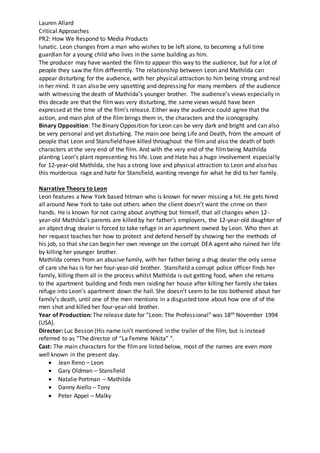 Lauren Allard
Critical Approaches
PR2: How We Respond to Media Products
lunatic. Leon changes from a man who wishes to be left alone, to becoming a full time
guardian for a young child who lives in the same building as him.
The producer may have wanted the film to appear this way to the audience, but for a lot of
people they saw the film differently. The relationship between Leon and Mathilda can
appear disturbing for the audience, with her physical attraction to him being strong and real
in her mind. It can also be very upsetting and depressing for many members of the audience
with witnessing the death of Mathilda’s younger brother. The audience’s views especially in
this decade are that the filmwas very disturbing, the same views would have been
expressed at the time of the film’s release. Either way the audience could agree that the
action, and main plot of the film brings them in, the characters and the iconography.
Binary Opposition: The Binary Opposition for Leon can be very dark and bright and can also
be very personal and yet disturbing. The main one being Life and Death, from the amount of
people that Leon and Stansfield have killed throughout the film and also the death of both
characters at the very end of the film. And with the very end of the filmbeing Mathilda
planting Leon’s plant representing his life. Love and Hate has a huge involvement especially
for 12-year-old Mathilda, she has a strong love and physical attraction to Leon and also has
this murderous rage and hate for Stansfield, wanting revenge for what he did to her family.
Narrative Theory to Leon
Leon features a New York based hitman who is known for never missing a hit. He gets hired
all around New York to take out others when the client doesn’t want the crime on their
hands. He is known for not caring about anything but himself, that all changes when 12-
year-old Mathilda’s parents are killed by her father’s employers, the 12-year-old daughter of
an abject drug dealer is forced to take refuge in an apartment owned by Leon. Who then at
her request teaches her how to protect and defend herself by showing her the methods of
his job, so that she can begin her own revenge on the corrupt DEA agent who ruined her life
by killing her younger brother.
Mathilda comes from an abusive family, with her father being a drug dealer the only sense
of care she has is for her four-year-old brother. Stansfield a corrupt police officer finds her
family, killing them all in the process whilst Mathilda is out getting food, when she returns
to the apartment building and finds men raiding her house after killing her family she takes
refuge into Leon’s apartment down the hall. She doesn’t seem to be too bothered about her
family’s death, until one of the men mentions in a disgusted tone about how one of of the
men shot and killed her four-year-old brother.
Year of Production: The release date for “Leon: The Professional” was 18th November 1994
(USA).
Director: Luc Besson (His name isn’t mentioned in the trailer of the film, but is instead
referred to as “The director of “La Femme Nikita” “.
Cast: The main characters for the filmare listed below, most of the names are even more
well known in the present day.
 Jean Reno – Leon
 Gary Oldman – Stansfield
 Natalie Portman – Mathilda
 Danny Aiello – Tony
 Peter Appel – Malky
 