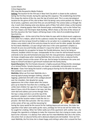 Lauren Allard
Critical Approaches
PR2: How We Respond to Media Products
Setting: The location for the filmwas in New York City which is shown to the audience
during the first few minutes during the opening title sequence. The establishing shot of the
film shows the skyline of the city, over the top of central park. This is a very stereotypical
location for this genre of film, due to New York City being a very action packed city. Where a
lot of action, superhero and crime films are set and filmed. The camera takes us through the
city, in each shot showing some very obvious parts of New York which shows us the location
a lot more, showing popular New York themed props and buildings, such as the Yellow Taxi,
the Twin Towers and The Empire State Building. Which shows us the time of the release of
the film, based on the Twin Towers still being shown in the shot of an establishing shot of
NewYork City.
Characters: Leon – At the start of the film he hides his eyes with his black round sunglasses
even when he is indoors, which for the audience creates the mystery of him. He hides in the
darkness and tries to keep himself as hidden as he can when he is completing a job, which
shows a very violent side of him and also shows his lack of care for other people. But when
he first meets Mathilda a 12-year-old girl who lives in the same apartment complex as
himself, he acts nice and friendly and doesn’t snap at her when he catches her smoking a
cigarette, despite his occupation he keeps the friendly behaviour due to her being an
innocent, troubled child in his eyes. Unexpectedly he has a love for old fashioned musicals
and tends to be very old fashioned and away from the new generation, keeping to himself.
He knows straight away when meeting Mathilda that she comes from an abusive family
when he spots a bruise at the corner of her eye. But he keeps his behaviour the same and
keeps to himself and doesn’t get himself involved with the family drama.
Guest Characters: The first female character is highly sexualised, fitting into the stereotype
of an Action/Thriller, female characters are shown as vulnerable and extremely sexual.
Mr Jones – Goes from being the lead of a mafia gang to fearing for his life when he realises
that someone is out to kill him.
Mathilda: When we first meet Mathilda she is
wearing typical young teenager clothing, colourful
leggings, patterned shirt with a thin cardigan placed
over her shoulders. But despite her young
appearance she is then shown when the camera
pans up to show her face that she is smoking, and
unlike most children her age she isn’t too happy and
doesn’t have a lot of life shown in her eyes, but they
seem dull and sadness just carries through them.
Her top is stripy and she is sat at the top of the
apartment complex’s stairs behind the barrier, both
the top and the location makes it look like she is a
prisoner. She feels like a prisoner. She has a bruise
at the corner of her eye, and the reasoning for
having the injury would be the reason for her looking depressed and alone. She hides her
cigarette in fear when Leon walks up the stairs, and begs for him to not tell her father that
he caught her smoking. When her father walks out of the apartment with another man, she
changes the cigarette to a lollypop to make the innocence that she is trying to create, come
back to her character. It is obvious from when we first meet Mathilda that she is the victim,
she comes from an abusive family and is obviously depressed and troubled. Since we first
meet Mathilda, the first time she is shown happy and smiling is when she is around her four-
 