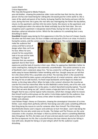 Lauren Allard
Critical Approaches
PR2: How We Respond to Media Products
year-old brother, showing the protective older sister and the love that she has, the only
person she has ever loved being her sibling who she would give her entire world to. She is
more of the adult and parent of her family, by buying food for the family and even milk for
Leon, during the time she is gone, the man who was interrogating her father the day before,
returns to the apartment and then kills her entire family. She returns to the apartment and
walks straight past when she notices the blood and body lay at the front door. She runs
straight to Leon’s apartment in desperate need of help. During her time with Leon she
develops a physical attraction to him. Which for the audience it is something that is very
disturbing to watch.
Stansfield: Straight away during his first appearance in the film, his face isn’t shown. Exactly
like when we first meet Leon, his face is hidden and only parts of him is on show. His back is
facing the camera, and the camera zooms focuses on his back. This camera technique would
make the audience feel
uneasy and feel a sense of
danger when they can’t see
his face. When he turns
around he has a psychotic
look in his eye and he looks
unhinged. The type of
character that you wouldn’t
approach due to their facial
expression and the look of insanity in their eyes. When he approaches Mathilda’s father he
starts smelling him, making the man extremely uncomfortable. This action connects to one
of Stanfield’s men’s statement about him, “He has a talent for sniffing out liars”. When he
walks away he leaves Mathilda’s father trembling with fear. Straight away we can tell that
he is the villain of the film, a psychotic one at that. The next day which is the second time
we meet Stansfield he takes a green and yellow pill out of a metal container, when he takes
the drug he has an odd reaction, his head snaps backwards and he begins to shake and
tremor as the drug takes effect. When he looks in the camera’s direction the insanity we
saw the first time has intensified. After he kills Mathilda’s entire family, one of his men asks
him how they would explain this to the police. In which Stansfield instantly replied, “You tell
them that we were doing our job”, which creates a large plot twist in the story, at first we
thought that he was a normal typical mafia character, which then changes when he reveals
that himself and his entire group are the police. It also helps explain for the audience, how
he manages to get away with so many crimes when he doesn’t exactly keep his crimes
hidden and unknown.
Leon follows Propp’s theory on Characters, showing the stereotypical characters of a crime
thriller. Leon shows them perfectly with the Hero being Leon who seeks something different
that thing being the reason to care for someone other than himself. The Villain being
Stansfield who blocks Leon’s request and continues to hunt him down. Leon’s box being the
Dispatcher the one who sends Leon on his jobs. The Helper and The Princess are the same
characters in this situation, the helper is there to aid the hero, which is something Mathilda
does throughout the film, the takes care of Leon and even plants Leon’s plant at the end of
the film to represent his life. She is also the Princess the love interest due to her falling in
love with Leon, despite her being a 12-year-old girl, which for the audience is quite
disturbing.
 