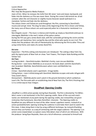 Lauren Allard
Critical Approaches
PR2: How We Respond to Media Products
more of him. When he removes the knife from Mr Jones’ neck and moves backwards and
fades into the darkness as if he was never there. During this scene it did remind me of old
cartoons when the evil character or slightly insane character would walk back in a
monotone fashion and fade into the darkness.
The colours Green and Yellow are used throughout the film, connecting to Stansfield’s
insane and corrupt mind. The drug he takes at the beginning of the filmis Green and Yellow,
the many uses of these colours are used especially when he is featured or mentioned in a
scene.
Non-Diegetic sound – The music is intense and it builds up slowly as Stansfield continues to
interrogate Mathilda in the men’s toilets of the police station.
During the film you get a James Bond style, with the vulnerable girl being the victim and the
dangerous yet mysterious hero saving the day and the villain who wants to ruin it all. This
shows that the producer did a bit of Intertextuality by referencing the film to other films and
using similar forms and styles of a James Bond film.
Act one:
Exposition – The films setting and characters are introduced. The setting is New York City
with the typical parts of New York on show. Twin Towers, The Empire State Building and the
Yellow Taxi.
Act Two:
Inciting Incident – Stansfield murders Mathilda’s family. Leon rescues Mathilda.
Rising Action – Leon trains Mathilda as an assassin. He tracks down and kills Stansfield’s
men to protect Mathilda. Stansfield discovers where Leon and Mathilda live.
Act Three:
Climax – Stansfield attacks Leon’s apartment. A huge battle.
Falling Action – Leon is killed along with Stansfield. Mathilda escapes and seeks refugee with
Tony (Leon’s Boss).
Denouement – Mathilda plants Leon’s plant in the ground (Semiotics) which symbolises
Leon’s life. The film ends with an establishing shot of New York City. The film’s finishing shot
is in a similar way to how it began.
DeadPool Opening Credits
DeadPool is a 2016 action parody staring Ryan Reynolds. The film is directed by Tim Miller;
who’s name is not mentioned in the film’s opening credits. None of the cast and crew’s
names are mentioned at any point during the opening credits, but instead they are given
nicknames that humorously describes them/their character. The Opening credits to
DeadPool are very different to most of the other marvel superhero movies, instead of an
action packed/dramatic opening to bring the audience in and make them want to watch the
film more. It does bring them in but by using a different technique, by instead of building
tension they use humour as a way of connecting with the target audience. The opening is an
action scene slowed down so capture every little detail, most of which are references. With
the producer being Ryan Reynolds, there are a lot of references connected to himself and
 