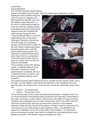 Lauren Allard
Critical Approaches
PR2: How We Respond to Media Products
previous failed work that he has done. When the camera pans through the car that is
flipping over with DeadPool inside, you
catch a close up of a magazine with
Ryan Reynolds on the front cover with
the headline “Sexiest Man Alive”. In
this shot it is connecting the magazine
in the real world by including a picture
of the Royal Family. But connecting the
magazine to the film is breaking the
fourth wall, by showing the actor.
A few seconds later there is a shot of a
wallet falling as the car flips with a
bright green illuminous card half way
out of the wallet, the card being a
playing card with the Green Lantern on
the front. Which is referencing to Ryan
Reynolds previous work, work that
failed and got terrible reviews. This
technique is called Self Preferentiality
which means that the actor/producer
in this case references their previous
work, in a manner which can often be
classed as self-parody.
The non-diegetic sound in the opening
credits is completely different to the
film’s genre. Instead of an action
packed dramatic soundtrack, the music
is instead slow and is a romantic song
which is completely different to the
actual film.
The audience would be able to identify the film as a parody from the opening credits, due to
the props, the none-diegetic sound and also the text that is used. Throughout the entire
opening credits, the cast and crew’s names are never shown, but instead were given names
like:
 Director – “An overpaid tool”
 Writers – “The real hero’s here”
The use of these pieces of text shows the parody that the producer is trying to create. You
can still see the genre in the opening credits just based on the scene that is being shown in
the credits, the obvious car chase which is what we are in the middle of seeing, instead of
seeing the action taking place we are shown a freeze frame of the scene, which shows the
action but also the humour when you see some of the characters in very awkward
situations. Parody basically means that the producer is trying to make fun of previous films,
in this trailer you can see the parody of other superhero movies, since DeadPool is the
opposite of a superhero, but he isn’t a villain either. A bit in between. The slow motion
action scene shows the parody side of the film, instead of the scene being fast and action
packed, its slow with a soft romantic song as the background music.
 