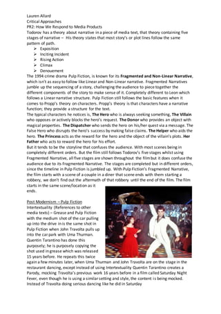 Lauren Allard
Critical Approaches
PR2: How We Respond to Media Products
Todorov has a theory about narrative in a piece of media text, that theory containing five
stages of narrative – His theory states that most story’s or plot lines follow the same
pattern of path.
 Exposition
 Inciting Incident
 Rising Action
 Climax
 Denouement
The 1994 crime drama Pulp Fiction, is known for its Fragmented and Non-Linear Narrative,
which isn’t as easy to follow like Linear and Non-Linear narrative. Fragmented Narratives
jumble up the sequencing of a story, challenging the audience to piece together the
different components of the story to make sense of it. Completely different to Leon which
follows a Linear narrative structure. Pulp Fiction still follows the basic features when it
comes to Propp’s theory on characters. Propp’s theory is that characters have a narrative
function; they provide a structure for the text.
The typical characters he notices is, The Hero who is always seeking something, The Villain
who opposes or actively blocks the hero’s request. The Donor who provides an object with
magical properties. The Dispatcher who sends the hero on his/her quest via a message. The
False Hero who disrupts the hero’s success by making false claims. The Helper who aids the
hero. The Princess acts as the reward for the hero and the object of the villain’s plots. Her
Father who acts to reward the hero for his effort.
But it tends to be the storyline that confuses the audience. With most scenes being in
completely different orders. But the film still follows Todorov’s five stages whilst using
Fragmented Narrative, all five stages are shown throughout the filmbut it does confuse the
audience due to its Fragmented Narrative. The stages are completed but in different orders,
since the timeline in Pulp Fiction is jumbled up. With Pulp Fiction’s Fragmented Narrative,
the film starts with a scene of a couple in a diner that scene ends with them starting a
robbery, we don’t find out the aftermath of that robbery until the end of the film. The film
starts in the same scene/location as it
ends.
Post Modernism – Pulp Fiction
Intertextuality (References to other
media texts) – Grease and Pulp Fiction
with the medium shot of the car pulling
up into the drive in is the same shot in
Pulp Fiction when John Travolta pulls up
into the car park with Uma Thurman.
Quentin Tarantino has done this
purposely; he is purposely copying the
shot used in grease which was released
15 years before. He repeats this twice
again a few minutes later, when Uma Thurman and John Travolta are on the stage in the
restaurant dancing, except instead of using Intertextuality Quentin Tarantino creates a
Parody, mocking Travolta’s previous work 16 years before in a film called Saturday Night
Fever, even though he is using a similar setting and style, the content is being mocked.
Instead of Travolta doing serious dancing like he did in Saturday
 