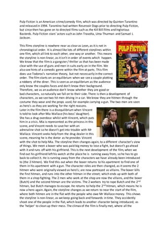 Pulp Fiction is an American crime/comedy film, which was directed by Quinten Tarantino
and released in 1994. Tarantino had written Reservoir Dogs prior to directing Pulp Fiction,
but since then has gone on to directed films such as the Kill Bill films and Inglorious
Basterds. Pulp Fiction stars’ actors such as John Travolta, Uma Thurman and Samuel L
Jackson.
This films storyline is nowhere near as clear as Leon, as it is not in
chronological order. It is almost like lots of different storylines within
one film, which all link to each other, one way or another. This means
the storyline is non-linear, as it isn’t in order of events which happen.
We know that the filmis a gangster / thriller as that has been made
clear with the use of guns and men in suits early on in the film. We
also see hints of a comedic genre within the film at parts. This film
does use Todorov’s narrative theory, but not necessarily in the correct
order. The film starts on an equilibrium when we see a couple plotting
a robbery of the diner. This is seen as an equilibrium as the audience
only know the couples faces and don’t know their background.
Therefore, we as an audience don’t know whether they are good or
bad characters, so naturally we fall on to their side. There is then a development of
characters, as we see two hit men driving in a car. We know they are hitmen through the
costume they wear and the props used, for example carrying a gun. The two men are seen
as hero’s as they are working for the right reasons.
Later in the film there is a disequilibrium when Vincent
Is told to look after Mia Wallace (his boss’ daughter).
She has a drug overdose whilst with Vincent, which puts
him in a crisis. Mia is represented as the princess in this
scene, and Vincent needs to save her with an
adrenaline shot so he doesn’t get into trouble with Mr
Wallace. Vincent seeks help from the drug dealer in this
scene, meaning he is the donor as he provides Vincent
with the shot to help Mia. The storyline then changes again, to a different character’s view
of things. We meet a boxer who was paid big money to lose a fight, but doesn’t go ahead
with it and runs off with his girlfriend. This Is the next development of the film, when we
find out his girlfriend left his watch at the place he is running away from, so he has to go
back to collect it. He is running away from the characters we have already been introduced
to (the 2 hitmen). We find this out when the boxer returns to his apartment to find one of
them in his apartment with a gun. The character roles are then changed, as it seems the 2
hitmen who were originally viewed as hero’s; are now portrayed as villains. The boxer kills
the first hitman, and runs into the other hitman in the street; which ends up with both of
them in a shop fighting. The 2 men who work at the shop are now the villains, and the boxer
(Butch) and the second hitman are the victims. The 2 workers try to rape Butch and the 2nd
hitman, but Butch manages to escape. He returns to help the 2nd hitman, which means he is
now a hero again. Again, the storyline changes as we return to near the start of the film,
where both hitmen are in the flat with the people who owe Mr Wallace money. This shows
the storyline is non-linear, as we keep going back and forwards in time. They accidently
shoot one of the people in the flat, which leads to another character being introduced; as
the ‘helper’ to clean up their mess. The climax of the filmis finally met, where all the
 