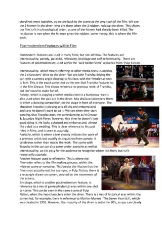 storylines meet together, as we are back to the scene at the very start of the film. We see
the 2 hitmen in the diner, who are there when the 2 robbers hold up the diner. This shows
the film isn’t in chronological order, as one of the hitmen had already been killed. The
resolution is met when the hit man gives the robbers some money, this is where the film
ends.
PostmodernismFeatures within Film
Postmodern features are used in many films; but not all films. The features are
intertextuality, parody, pastiche, reflexivity, bricolage and self-referentiality. There are
features of postmodernism used within the ‘Jack Rabbit Slims’ sequence from ‘Pulp Fiction’.
Intertextuality, which means referring to other media texts, is used as
the 2 characters’ drive to the diner. We see John Travolta driving the
car, with a camera angle close up to his face, with the female sat next
to him. This is the exact same shot as the one that Travolta features in,
in the film Grease. This shows reference to previous work of Travolta,
but isn’t used to make fun of.
Parody, which is copying another medias text in a humorous way is
also used when the pair are in the diner. Mia Wallace volunteers them
to enter a dancing competition on the stage in front of everyone. The
character Travolta is playing acts all shy and embarrassed,
and says he doesn’t want to do it. We see when they start
dancing, that Travolta does the same dancing as in Grease
& Saturday Night Fever; however, this time he doesn’t look
good doing it. He looks ashamed and embarrassed, almost
like a dad at a wedding. This is clear reference to his past
roles in films, and is seen as a parody.
Pastiche, which is where a text closely imitates the work of
a previous artist, but usually distinguished from parody. It
celebrates rather than mocks the work. The scene with
Travolta in the car can also come under pastiche as well as
intertextuality, as it Is easy for the audience to recognise where it is from, but isn’t
necessarily a parody.
Another feature used Is reflexivity. This is where the
filmmaker refers to the filmmaking process, within the
mise en scene or narrative. This breaks the illusion that the
film is not actually real; for example, in Pulp Fiction, there is
a rectangle drawn on screen, created by the movement of
the actress.
Bricolage, which is another postmodernism feature, is
reference to a mix of genres/historical eras within one shot
or scene. This can be seen in the same scene of Pulp
Fiction, when the two characters enter the diner. There is a mix of historical eras within the
same shot; for example, there is reference to Marilyn Munroe ‘The Seven Year Itch’, which
was created in 1955. However, the majority of the diner is set in the 90’s, as you can clearly
 