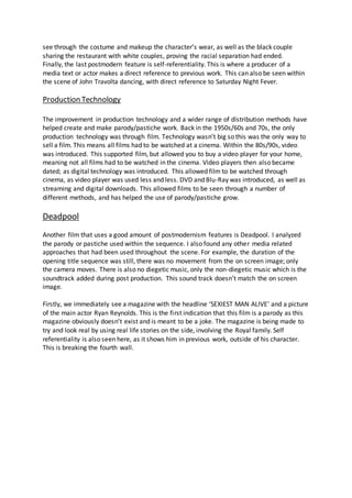 see through the costume and makeup the character’s wear, as well as the black couple
sharing the restaurant with white couples, proving the racial separation had ended.
Finally, the last postmodern feature is self-referentiality. This is where a producer of a
media text or actor makes a direct reference to previous work. This can also be seen within
the scene of John Travolta dancing, with direct reference to Saturday Night Fever.
Production Technology
The improvement in production technology and a wider range of distribution methods have
helped create and make parody/pastiche work. Back in the 1950s/60s and 70s, the only
production technology was through film. Technology wasn’t big so this was the only way to
sell a film. This means all films had to be watched at a cinema. Within the 80s/90s, video
was introduced. This supported film, but allowed you to buy a video player for your home,
meaning not all films had to be watched in the cinema. Video players then also became
dated; as digital technology was introduced. This allowed film to be watched through
cinema, as video player was used less and less. DVD and Blu-Ray was introduced, as well as
streaming and digital downloads. This allowed films to be seen through a number of
different methods, and has helped the use of parody/pastiche grow.
Deadpool
Another film that uses a good amount of postmodernism features is Deadpool. I analyzed
the parody or pastiche used within the sequence. I also found any other media related
approaches that had been used throughout the scene. For example, the duration of the
opening title sequence was still, there was no movement from the on screen image; only
the camera moves. There is also no diegetic music, only the non-diegetic music which is the
soundtrack added during post production. This sound track doesn’t match the on screen
image.
Firstly, we immediately see a magazine with the headline ‘SEXIEST MAN ALIVE’ and a picture
of the main actor Ryan Reynolds. This is the first indication that this film is a parody as this
magazine obviously doesn’t exist and is meant to be a joke. The magazine is being made to
try and look real by using real life stories on the side, involving the Royal family. Self
referentiality is also seen here, as it shows him in previous work, outside of his character.
This is breaking the fourth wall.
 