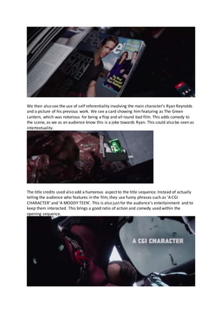 We then also see the use of self referentiality involving the main character’s Ryan Reynolds
and a picture of his previous work. We see a card showing him featuring as The Green
Lantern, which was notorious for being a flop and all round bad film. This adds comedy to
the scene, as we as an audience know this is a joke towards Ryan. This could also be seen as
intertextuality.
The title credits used also add a humorous aspect to the title sequence. Instead of actually
telling the audience who features in the film, they use funny phrases such as ‘A CGI
CHARACTER’ and ‘A MOODY TEEN’. This is also just for the audience’s entertainment and to
keep them interacted. This brings a good ratio of action and comedy used within the
opening sequence.
 