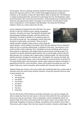 the disruption. We see a meeting, hosted by Gandalf to help decide who will go and try to
destroy the ring once and for all. This is where Frodo Baggins becomes an important
character, as he volunteers to take the ring to Mount Doom to destroy this. The fellowship
is created, to help guide Frodo and lead him to destroying the ring. The fellowship is made
up of 8 characters, who are all also main characters. These characters try to destroy the evil
of the film, but obviously this doesn’t all happen in the first film. The film doesn’t really
return to equilibrium, as the ring doesn’t get destroyed. This shows the film follows
Todorov’s theory to a certain extent, but not fully.
Lacey’s repertoire of elements fits into LOTR well. This means
the film is split into 5 different parts; setting, iconography,
narrative, characters and style. The setting fits the genre well,
big extravagant buildings and sights, with lots of detail into
everything. This helps us identify it is an adventure genre of
film, with also action too. The iconography used to help show
the genre is mostly props and costume. There are lots of
swords and other weapons shown early on, which shows the
action element. A lot of setting is also shown, which tells the audience it has an adventure
within the film, as all of the setting shown is important to the story. The narrative is also
similar to other action / adventure films. Somebody has to do something, which leads to
them going on an adventure, with people trying to stop him from reaching his goal. The
characters are quickly identified as good and evil. We are told through narration who the
bad characters are, so anyone who is against themis obviously good. The style also helps
identify characters, through the costumes worn. The brighter the costume, the better the
character is. Lots of dark colours, such as red and black are used around the evil of the film.
This helps identify they’re bad characters, and the colour represents violence and death. In
good places of the film, such as the Shire, colours such as green and yellow are used. This
makes it look more natural and pretty, which matches the characters who live there.
Vladamir Propp was a literary critic and a scholar who created the idea that a certain type of
character was to be used in every narrative structure. He says the characters that are used
in every narrative are:
 The Villain
 The Dispatcher
 The Helper
 The Princess
 Her father
 The Donor
 The Hero
 False Hero
This fits well into the LOTR storyline as all of these characters are used. For example, the
villain is made clear from the start. Sauron is the main villain within the film, and builds an
army of orcs who are also villains. There is a dispatcher, which is Gandalf the wizard. He
teaches Frodo of the villain, and sends him off on his quest. There is also a helper, Sam. He
helps Frodo throughout his journey to Mordor and without him he wouldn’t have made it.
The princess, who is Arwen. She is the love interest for another character called Aragon. The
 