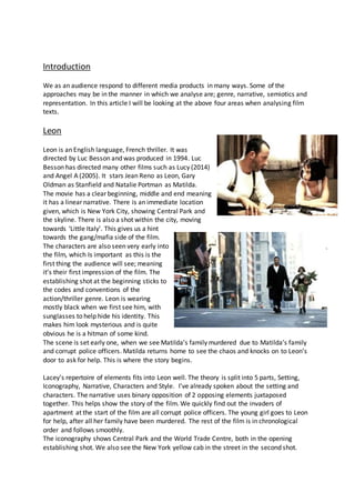 Introduction
We as an audience respond to different media products in many ways. Some of the
approaches may be in the manner in which we analyse are; genre, narrative, semiotics and
representation. In this article I will be looking at the above four areas when analysing film
texts.
Leon
Leon is an English language, French thriller. It was
directed by Luc Besson and was produced in 1994. Luc
Besson has directed many other films such as Lucy (2014)
and Angel A (2005). It stars Jean Reno as Leon, Gary
Oldman as Stanfield and Natalie Portman as Matilda.
The movie has a clear beginning, middle and end meaning
it has a linear narrative. There is an immediate location
given, which is New York City, showing Central Park and
the skyline. There is also a shot within the city, moving
towards ‘Little Italy’. This gives us a hint
towards the gang/mafia side of the film.
The characters are also seen very early into
the film, which Is important as this is the
first thing the audience will see; meaning
it’s their first impression of the film. The
establishing shot at the beginning sticks to
the codes and conventions of the
action/thriller genre. Leon is wearing
mostly black when we first see him, with
sunglasses to help hide his identity. This
makes him look mysterious and is quite
obvious he is a hitman of some kind.
The scene is set early one, when we see Matilda’s family murdered due to Matilda’s family
and corrupt police officers. Matilda returns home to see the chaos and knocks on to Leon’s
door to ask for help. This is where the story begins.
Lacey’s repertoire of elements fits into Leon well. The theory is split into 5 parts, Setting,
Iconography, Narrative, Characters and Style. I’ve already spoken about the setting and
characters. The narrative uses binary opposition of 2 opposing elements juxtaposed
together. This helps show the story of the film. We quickly find out the invaders of
apartment at the start of the film are all corrupt police officers. The young girl goes to Leon
for help, after all her family have been murdered. The rest of the film is in chronological
order and follows smoothly.
The iconography shows Central Park and the World Trade Centre, both in the opening
establishing shot. We also see the New York yellow cab in the street in the second shot.
 