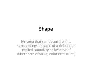 Shape
[An area that stands out from its
surroundings because of a defined or
implied boundary or because of
differences of value, color or texture]
 