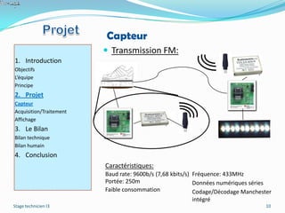 Capteur
                          Transmission FM:
1. Introduction
Objectifs
L’équipe
Principe
2. Projet
Capteur
Acquisition/Traitement
Affichage
3. Le Bilan
Bilan technique
Bilan humain
4. Conclusion
                         Caractéristiques:
                         Baud rate: 9600b/s (7,68 kbits/s) Fréquence: 433MHz
                         Portée: 250m                      Données numériques séries
                         Faible consommation               Codage/Décodage Manchester
                                                           intégré
Stage technicien I3                                                                10
 