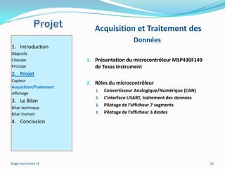 Acquisition et Traitement des
                                              Données
1. Introduction
Objectifs
L’équipe                 1. Présentation du microcontrôleur MSP430F149
Principe                    de Texas Instrument
2. Projet
Capteur
                         2. Rôles du microcontrôleur
Acquisition/Traitement
                            1.   Convertisseur Analogique/Numérique (CAN)
Affichage
                            2.   L’interface USART, traitement des données
3. Le Bilan
                            3.   Pilotage de l’afficheur 7 segments
Bilan technique
Bilan humain                4.   Pilotage de l’afficheur à diodes
4. Conclusion




Stage technicien I3                                                          11
 