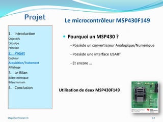 Le microcontrôleur MSP430F149
1. Introduction
Objectifs                  Pourquoi un MSP430 ?
L’équipe
                              - Possède un convertisseur Analogique/Numérique
Principe
2. Projet                     - Possède une interface USART
Capteur
Acquisition/Traitement        - Et encore …
Affichage
3. Le Bilan
Bilan technique
Bilan humain
4. Conclusion
                         Utilisation de deux MSP430F149




Stage technicien I3                                                        12
 