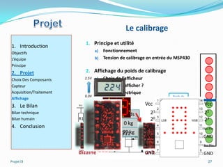 Le calibrage
                               1. Principe et utilité
1. Introduction
Objectifs                             a) Fonctionnement
L’équipe                              b) Tension de calibrage en entrée du MSP430
Principe
2. Projet                      2. Affichage du poids de calibrage
Choix Des Composants           2.5V a)   Choix de l’afficheur
Capteur                               b) Comment afficher ?
Acquisition/Traitement                c) Schéma électrique
                               0.0V                                       Poids de
Affichage                                                                référence
3. Le Bilan              Vcc                                    Vcc      ajustable   Vcc
Bilan technique                        Tension     Poids           21                22
Bilan humain             R1                                        20                23
                                           0V       0 kg
4. Conclusion                                                   GND                  No Pin
                                           2.5 V TIL311kg
                                                    99
                         R1                                     GND                  GND
                                                                No Pin               No Pin
                         GND
                                                                GND                  GND
Projet I3                                                                              27
 